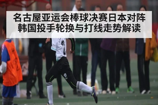 名古屋亚运会棒球决赛日本对阵韩国投手轮换与打线走势解读
