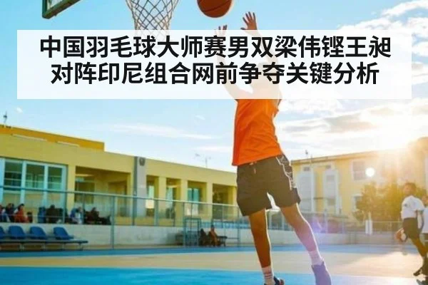 中国羽毛球大师赛男双梁伟铿王昶对阵印尼组合网前争夺关键分析