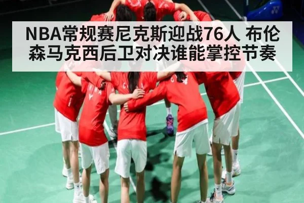 NBA常规赛尼克斯迎战76人 布伦森马克西后卫对决谁能掌控节奏