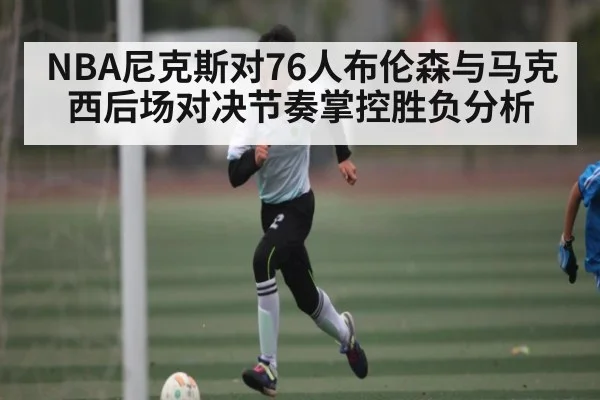NBA尼克斯对76人布伦森与马克西后场对决节奏掌控胜负分析