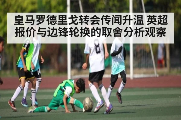 皇马罗德里戈转会传闻升温 英超报价与边锋轮换的取舍分析观察